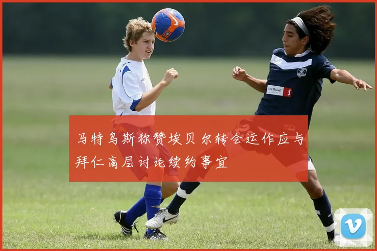 马特乌斯称赞埃贝尔转会运作应与拜仁高层讨论续约事宜