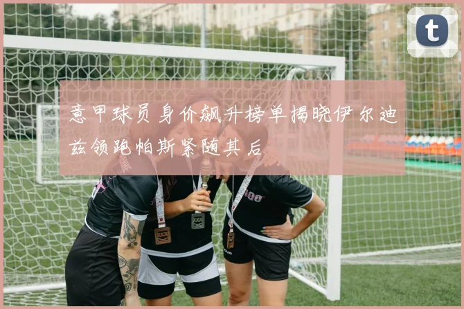 意甲球员身价飙升榜单揭晓伊尔迪兹领跑帕斯紧随其后