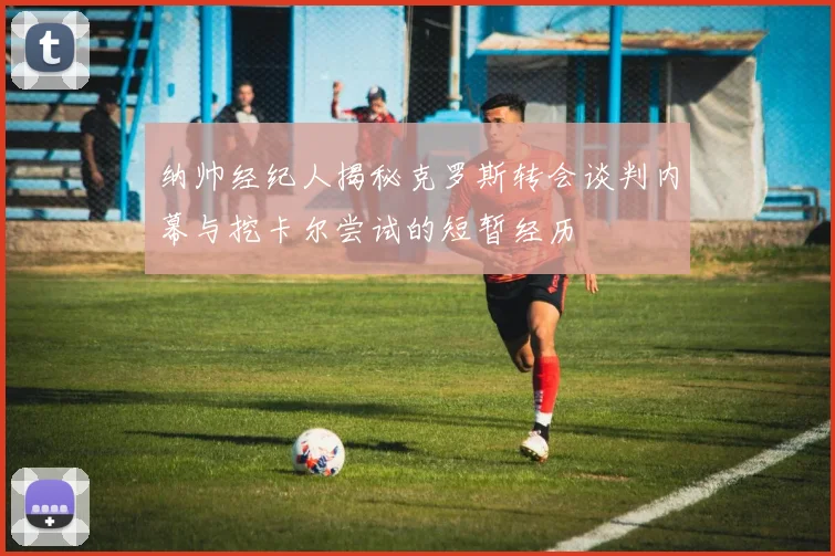 纳帅经纪人揭秘克罗斯转会谈判内幕与挖卡尔尝试的短暂经历