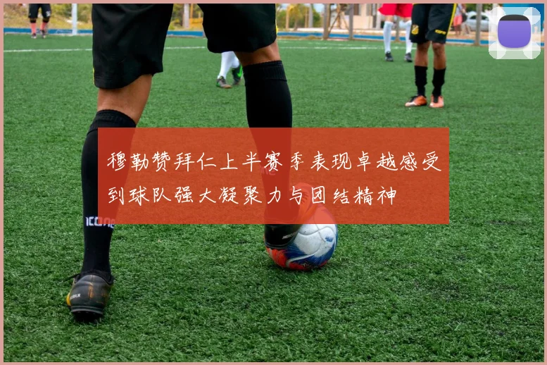 穆勒赞拜仁上半赛季表现卓越感受到球队强大凝聚力与团结精神