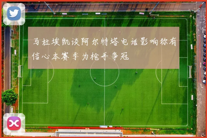 马杜埃凯谈阿尔特塔电话影响称有信心本赛季为枪手争冠