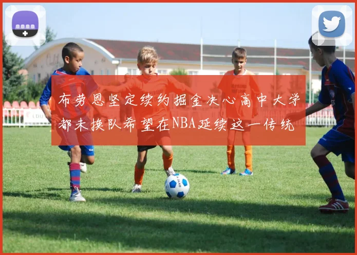 布劳恩坚定续约掘金决心高中大学都未换队希望在NBA延续这一传统