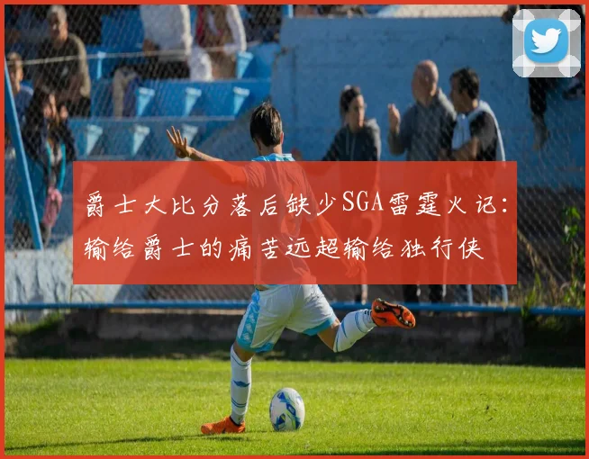 爵士大比分落后缺少SGA雷霆火记：输给爵士的痛苦远超输给独行侠