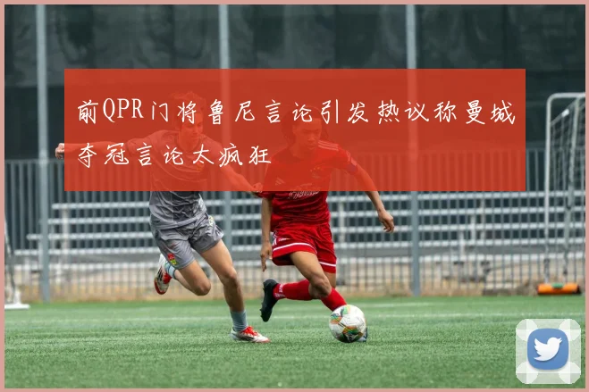 前QPR门将鲁尼言论引发热议称曼城夺冠言论太疯狂