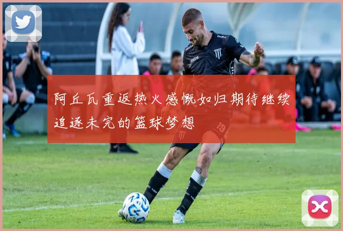 阿丘瓦重返热火感慨如归期待继续追逐未完的篮球梦想