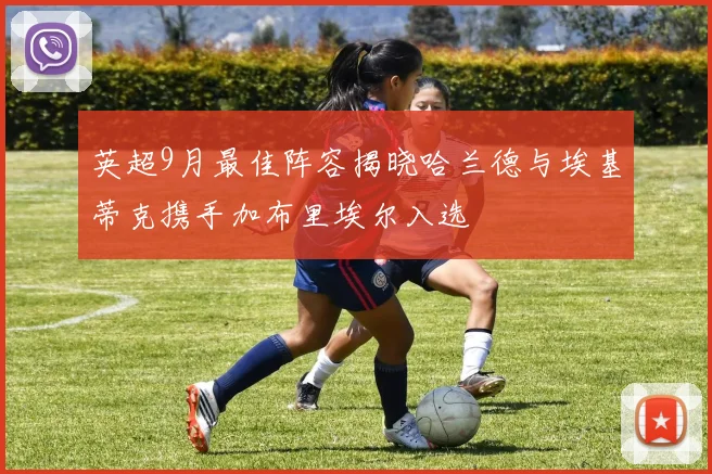 英超9月最佳阵容揭晓哈兰德与埃基蒂克携手加布里埃尔入选