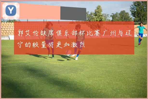 郭艾伦缺席俱乐部杯比赛广州与辽宁的较量将更加激烈