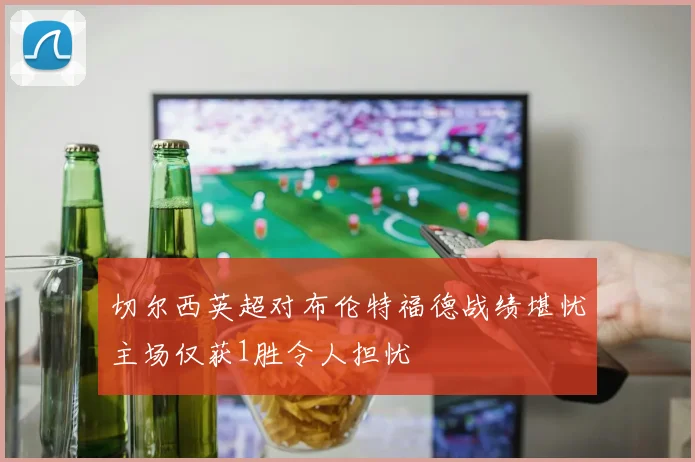 切尔西英超对布伦特福德战绩堪忧主场仅获1胜令人担忧