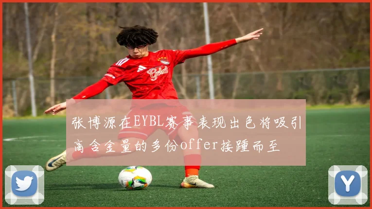 张博源在EYBL赛事表现出色将吸引高含金量的多份offer接踵而至